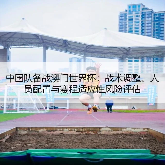 中国队备战澳门世界杯:战术调整、人员配置与赛程适应性风险评估